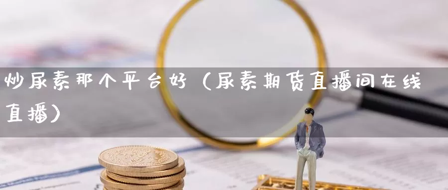 炒尿素那个平台好（尿素期货直播间在线直播）_https://www.bfdbrw.com_期货走势_第1张