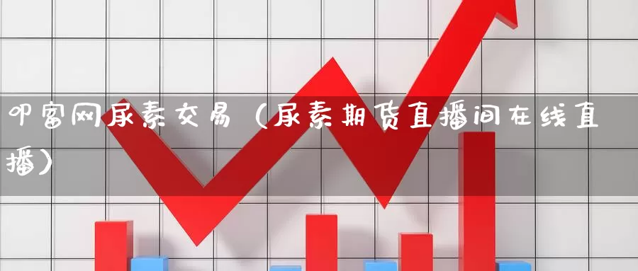 叩富网尿素交易（尿素期货直播间在线直播）_https://www.bfdbrw.com_期货走势_第1张