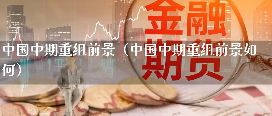 中国中期重组前景（中国中期重组前景如何）_https://www.bfdbrw.com_白银期货_第1张